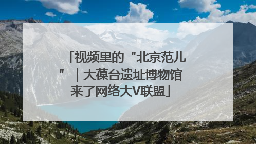 视频里的“北京范儿”｜大葆台遗址博物馆来了网络大V联盟
